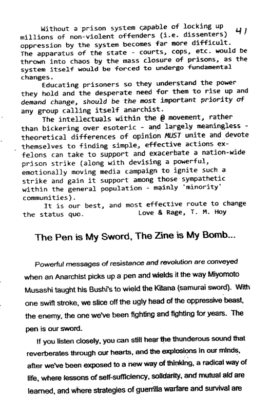Without a prison system capable of locking up millions of nonvielent offenders (i.e. dissenters) 1/ oppression by the system becomes far more difficult. The apparatus of the state - courts, cops, etc. would be thrown into chaos by the mass closure of prisons, as the system itself would be forced to undergo fundamental changes. Educating prisoners so they understand the power they hold and the desperate need for them to rise up and demand change, should be the most important priority of any group calling itself anarchist. The intellectuals within the @ movement, rather than bickering over esoteric - and largely meaningless - theoretical differences of opinion MUST unite and devote themselves to finding simple, effective actions ex- felons can take to support and exacerbate a nation-wide prison strike (along with devising 3 powerful, emotionally moving media campaign to ignite such a strike and gain it support among those sympathetic within the general population - mainly ‘minority’ communities) . It is our best, and most effective route to change the status quo. Love & Rage, T. M. Hoy The Pen is My Sword, The Zine is My Bomb... Powertul messages of resistance and revolution are conveyed when an Anarchist picks up a pen and wields it the way Miyomoto Musashi taught his Bushis to wield the Kitana (samurai sword). With one swit stroke, we slice off the ugly head of the oppressive beast, the enemy, the one we’ve been fighting and fighting for years. The pen is our sword. If you listen closely, you can still hear the thunderous sound that reverberates through our hearts, and the explosions in our minds, after we’ve been exposed to a new way of thinking, a radical way of Iife, where lessons of seff-sufficiency, sofidarity, and mutual ald are leamed, and where strategies of guerrila warfare and survival are